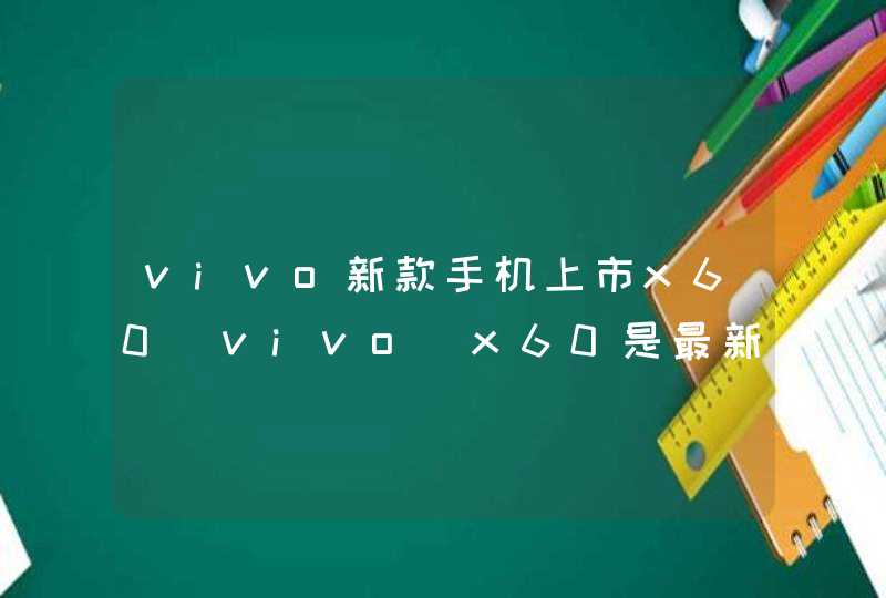 vivo新款手机上市x60_vivo x60是最新款吗